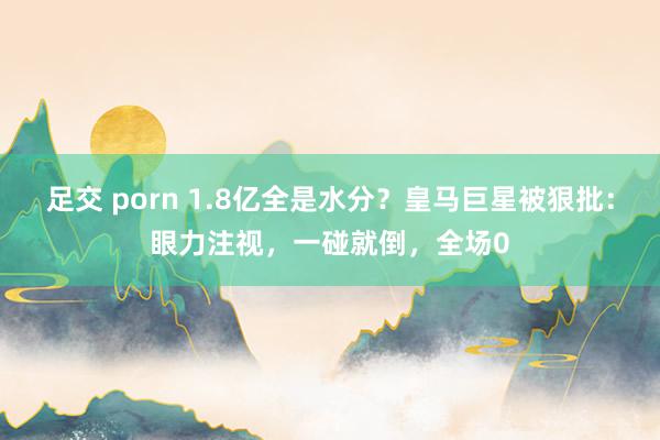 足交 porn 1.8亿全是水分？皇马巨星被狠批：眼力注视，一碰就倒，全场0