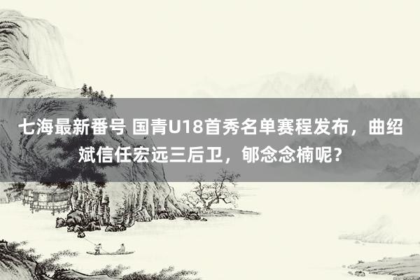 七海最新番号 国青U18首秀名单赛程发布，曲绍斌信任宏远三后卫，郇念念楠呢？