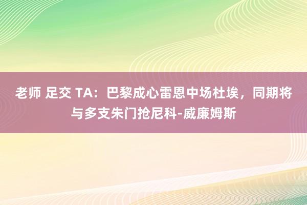 老师 足交 TA：巴黎成心雷恩中场杜埃，同期将与多支朱门抢尼科-威廉姆斯