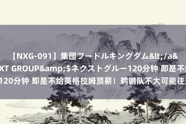 【NXG-091】集団フードルキングダム</a>2010-04-20NEXT GROUP&$ネクストグルー120分钟 即是不给英格拉姆顶薪！鹈鹕队不大可能往来，再拖一年望望！