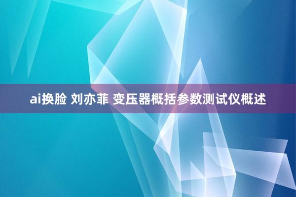 ai换脸 刘亦菲 变压器概括参数测试仪概述