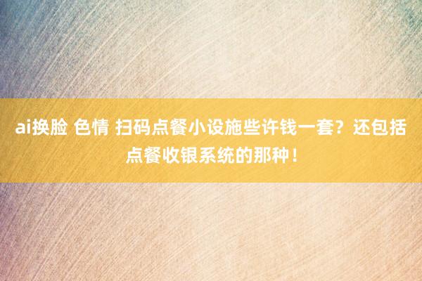 ai换脸 色情 扫码点餐小设施些许钱一套？还包括点餐收银系统的那种！