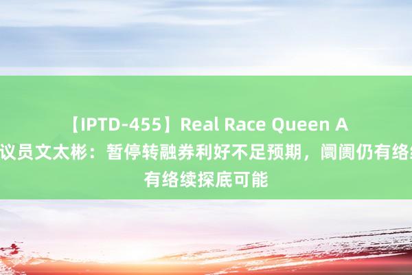 【IPTD-455】Real Race Queen AYA 和讯磋议员文太彬：暂停转融券利好不足预期，阛阓仍有络续探底可能