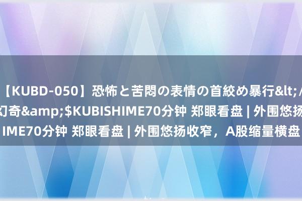 【KUBD-050】恐怖と苦悶の表情の首絞め暴行</a>2013-03-18幻奇&$KUBISHIME70分钟 郑眼看盘 | 外围悠扬收窄，A股缩量横盘