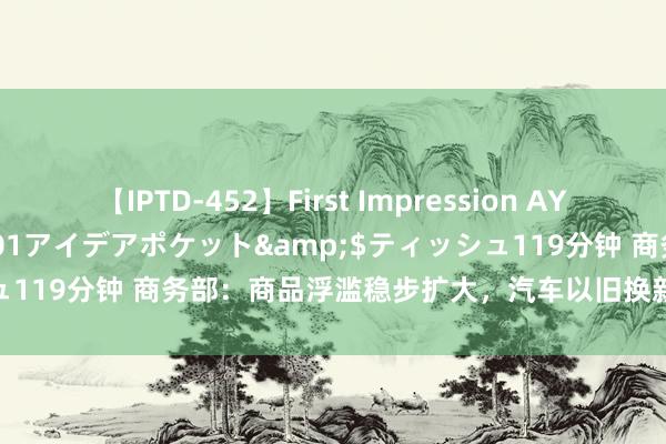 【IPTD-452】First Impression AYA</a>2009-05-01アイデアポケット&$ティッシュ119分钟 商务部：商品浮滥稳步扩大，汽车以旧换新计谋效应捏续透露