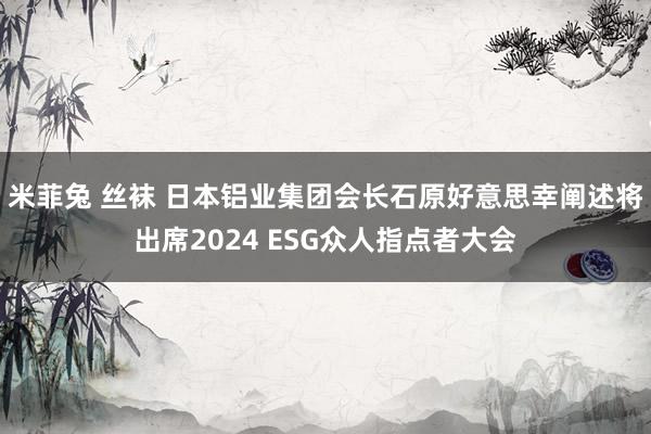 米菲兔 丝袜 日本铝业集团会长石原好意思幸阐述将出席2024 ESG众人指点者大会