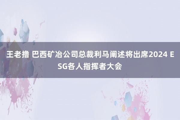 王老撸 巴西矿冶公司总裁利马阐述将出席2024 ESG各人指挥者大会