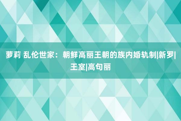 萝莉 乱伦世家：朝鲜高丽王朝的族内婚轨制|新罗|王室|高句丽