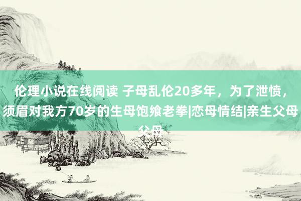 伦理小说在线阅读 子母乱伦20多年，为了泄愤，须眉对我方70岁的生母饱飨老拳|恋母情结|亲生父母