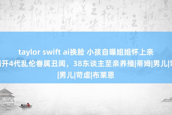 taylor swift ai换脸 小孩自曝姐姐怀上亲哥孩子，揭开4代乱伦眷属丑闻，38东谈主至亲养殖|蒂姆|男儿|苛虐|布莱恩