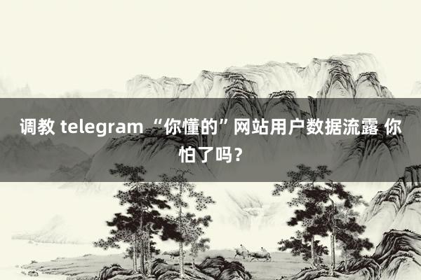 调教 telegram “你懂的”网站用户数据流露 你怕了吗？