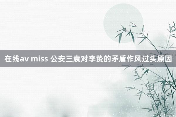 在线av miss 公安三袁对李贽的矛盾作风过头原因