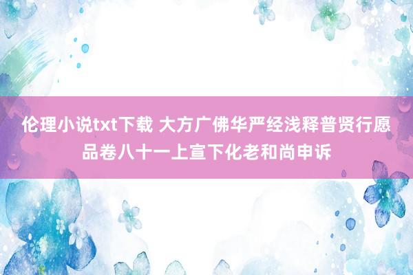 伦理小说txt下载 大方广佛华严经浅释　普贤行愿品卷八十一　上宣下化老和尚申诉