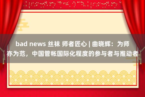 bad news 丝袜 师者匠心 | 曲晓辉：为师亦为范，中国管帐国际化程度的参与者与推动者