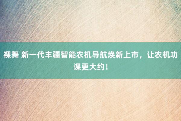 裸舞 新一代丰疆智能农机导航焕新上市，让农机功课更大约！