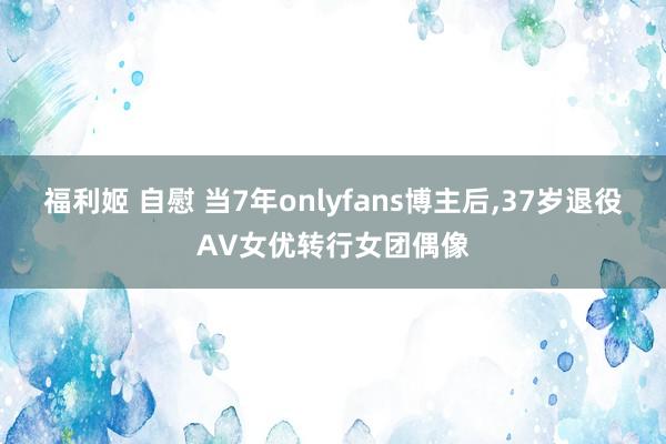 福利姬 自慰 当7年onlyfans博主后，37岁退役AV女优转行女团偶像