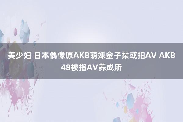 美少妇 日本偶像原AKB萌妹金子栞或拍AV AKB48被指AV养成所