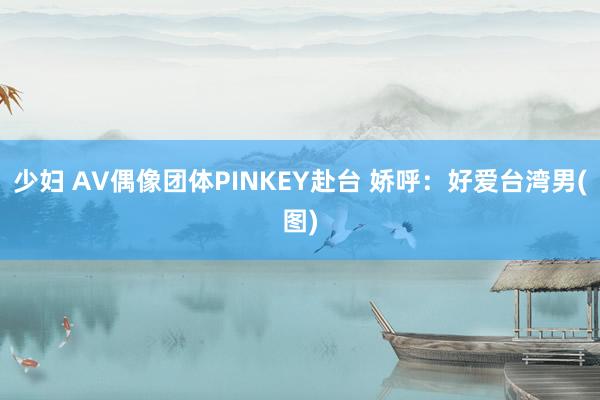 少妇 AV偶像团体PINKEY赴台 娇呼：好爱台湾男(图)