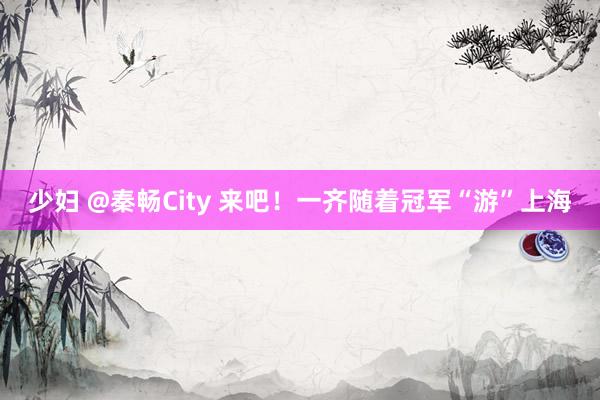 少妇 @秦畅City 来吧！一齐随着冠军“游”上海