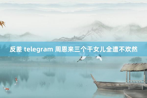 反差 telegram 周恩来三个干女儿全遭不欢然