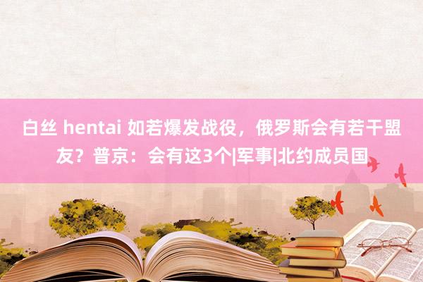 白丝 hentai 如若爆发战役，俄罗斯会有若干盟友？普京：会有这3个|军事|北约成员国