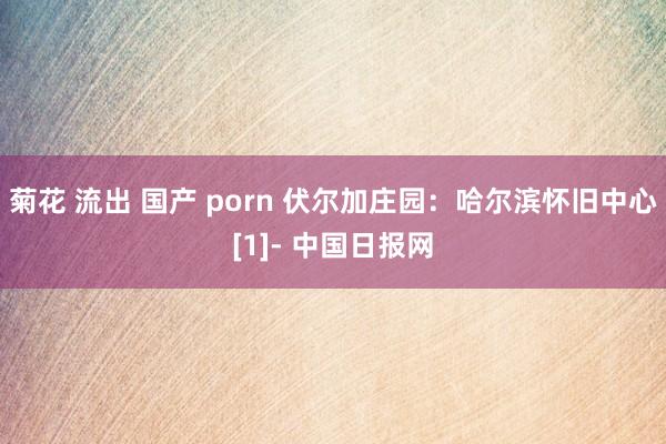 菊花 流出 国产 porn 伏尔加庄园：哈尔滨怀旧中心[1]- 中国日报网