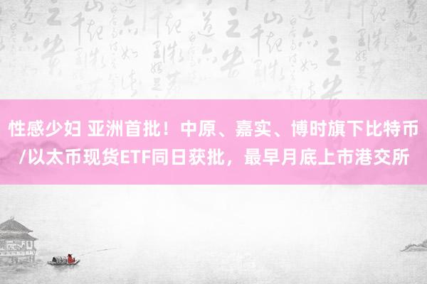 性感少妇 亚洲首批！中原、嘉实、博时旗下比特币/以太币现货ETF同日获批，最早月底上市港交所