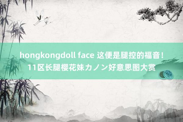 hongkongdoll face 这便是腿控的福音！11区长腿樱花妹カノン好意思图大赏