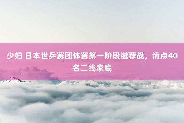 少妇 日本世乒赛团体赛第一阶段遴荐战，清点40名二线家底