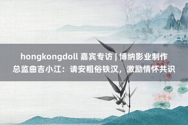 hongkongdoll 嘉宾专访 | 博纳影业制作总监曲吉小江：请安粗俗铁汉，激励情怀共识