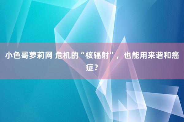 小色哥萝莉网 危机的“核辐射”，也能用来谐和癌症？