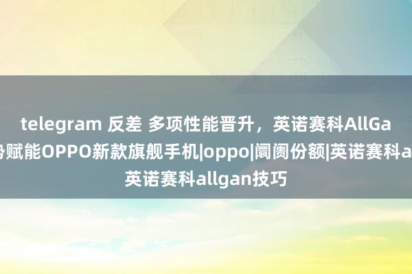 telegram 反差 多项性能晋升，英诺赛科AllGaN技巧强势赋能OPPO新款旗舰手机|oppo|阛阓份额|英诺赛科allgan技巧